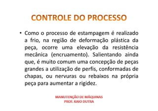 • Como o processo de estampagem é realizado
a frio, na região de deformação plástica da
peça, ocorre uma elevação da resistência
mecânica (encruamento). Salientando ainda
mecânica (encruamento). Salientando ainda
que, é muito comum uma concepção de peças
grandes a utilização de perfis, conformadas de
chapas, ou nervuras ou rebaixos na própria
peça para aumentar a rigidez.
 