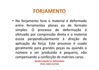 • No forjamento livre o material é deformado
entre ferramentas planas ou de formato
simples. O processo de deformação é
efetuado por compressão direta e o material
efetuado por compressão direta e o material
escoa perpendicularmente à direção de
aplicação da força. Este processo é usado
geralmente para grandes peças ou quando o
número a ser produzido é pequeno, não
compensando a confecção de matrizes caras.
 