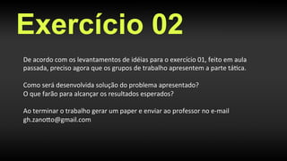 Exercício 02
De	
  acordo	
  com	
  os	
  levantamentos	
  de	
  idéias	
  para	
  o	
  exercício	
  01,	
  feito	
  em	
  aula	
  
passada,	
  preciso	
  agora	
  que	
  os	
  grupos	
  de	
  trabalho	
  apresentem	
  a	
  parte	
  tá>ca.	
  
	
  
Como	
  será	
  desenvolvida	
  solução	
  do	
  problema	
  apresentado?	
  
O	
  que	
  farão	
  para	
  alcançar	
  os	
  resultados	
  esperados?	
  
	
  
Ao	
  terminar	
  o	
  trabalho	
  gerar	
  um	
  paper	
  e	
  enviar	
  ao	
  professor	
  no	
  e-­‐mail	
  
gh.zanoHo@gmail.com 	
  	
  
 