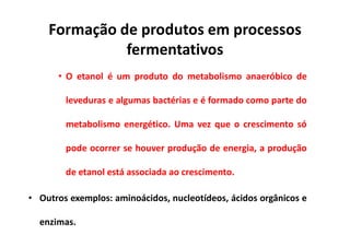 Formação de produtos em processos
fermentativos
• O etanol é um produto do metabolismo anaeróbico de
leveduras e algumas bactérias e é formado como parte do
metabolismo energético. Uma vez que o crescimento só
pode ocorrer se houver produção de energia, a produção
de etanol está associada ao crescimento.
• Outros exemplos: aminoácidos, nucleotídeos, ácidos orgânicos e
enzimas.
 
