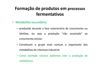 Formação de produtos em processos
fermentativos
• Metabólito secundário:
– produzido durante a fase estacionária de crescimento ou
idiofase, ou seja a produção “não associada” ao
crescimento celular.
– Constituem o grupo mais comum e importante dos
metabólitos de interesse industrial.
– Como exemplo clássico podemos citar a produção de
antibióticos.
 