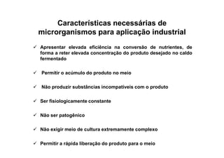 Características necessárias deCaracterísticas necessárias de
microrganismos para aplicação industrialmicrorganismos para aplicação industrial
Apresentar elevada eficiência na conversão de nutrientes, de
forma a reter elevada concentração do produto desejado no caldo
fermentado
Permitir o acúmulo do produto no meio
Não produzir substâncias incompatíveis com o produto
Ser fisiologicamente constante
Não ser patogênico
Não exigir meio de cultura extremamente complexo
Permitir a rápida liberação do produto para o meio
 