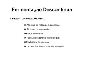 FERMENTAÇÃO - DORNAS
Características deste processo :
Alto custo de instalação e automação;
Alto custo de manutenção;
Baixos rendimentos;
Facilidade no controle microbiológico;
Flexibilidade de operação;
Limpeza das dornas com maior frequência .
Fermentação Descontinua
 