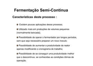 FERMENTAÇÃO - DORNAS
Características deste processo :
Existem poucas aplicações desse processo;
Utilizado mais em produções de volumes pequenos
(normalmente bancada);
Possibilidade de operar o fermentador por longos períodos,
sem que seja necessário preparar um novo inoculo;
Possibilidade de aumentar a produtividade do reator
apenas modificando o cronograma de trabalho;
Possibilidade de se conseguir uma produtividade melhor
que o descontínuo, se conhecidas as condições ótimas de
operação.
Fermentação Semi-Continua
 
