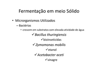 FERMENTAÇÃO - DORNAS
Fermentação em meio Sólido
• Microrganismos Utilizados
– Bactérias
• crescem em substratos com elevada atividade de água
Bacillus thuringiensis
bioinseticidas
Zymomonas mobilis
etanol
Acetobacter aceti
vinagre
 