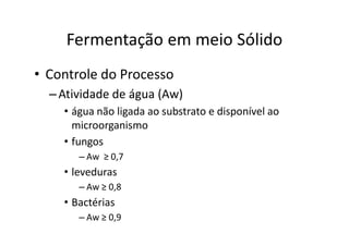 FERMENTAÇÃO - DORNAS
Fermentação em meio Sólido
• Controle do Processo
–Atividade de água (Aw)
• água não ligada ao substrato e disponível ao
microorganismo
• fungos
– Aw ≥ 0,7
• leveduras
– Aw ≥ 0,8
• Bactérias
– Aw ≥ 0,9
 