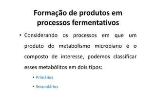 Formação de produtos em
processos fermentativos
• Considerando os processos em que um
produto do metabolismo microbiano é o
composto de interesse, podemos classificar
esses metabólitos em dois tipos:
• Primários
• Secundários
 