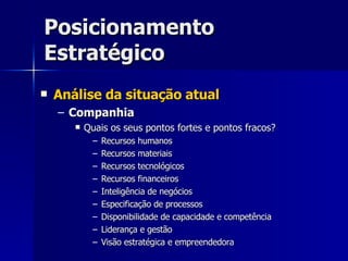 Posicionamento Estratégico Análise da situação atual Companhia Quais os seus pontos fortes e pontos fracos? Recursos humanos Recursos materiais Recursos tecnológicos Recursos financeiros Inteligência de negócios Especificação de processos Disponibilidade de capacidade e competência Liderança e gestão Visão estratégica e empreendedora 