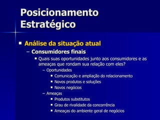 Posicionamento Estratégico Análise da situação atual Consumidores finais Quais suas oportunidades junto aos consumidores e as ameaças que rondam sua relação com eles? Oportunidades Comunicação e ampliação do relacionamento Novos produtos e soluções Novos negócios Ameaças Produtos substitutos Grau de rivalidade da concorrência Ameaças do ambiente geral de negócios 