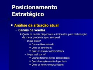 Posicionamento Estratégico Análise da situação atual Canais de vendas Quais os canais disponíveis e iminentes para distribuição de meus produtos e/ou serviços? O que existe? Como estão evoluindo Quais as tendências Quais os riscos e oportunidades O que está por vir? Quando teremos novas possibilidades Que informações estão disponíveis Quais os riscos e oportunidades 