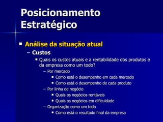 Posicionamento Estratégico Análise da situação atual Custos Quais os custos atuais e a rentabilidade dos produtos e da empresa como um todo? Por mercado Como está o desempenho em cada mercado Como está o desempenho de cada produto Por linha de negócio Quais os negócios rentáveis Quais os negócios em dificuldade Organização como um todo Como está o resultado final da empresa 