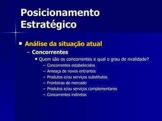 Posicionamento Estratégico Análise da situação atual Concorrentes Quem são os concorrentes e qual o grau de rivalidade? Concorrentes estabelecidos Ameaça de novos entrantes Produtos e/ou serviços substitutos Fronteiras de mercado Produtos e/ou serviços complementares Concorrentes indiretos 