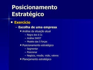 Posicionamento Estratégico Exercício Escolha de uma empresa Análise da situação atual Regra dos 6 Cs Análise SWOT Modelo das 5 forças Posicionamento estratégico Segmentar Posicionar Negócio, missão, visão, valores Planejamento estratégico 