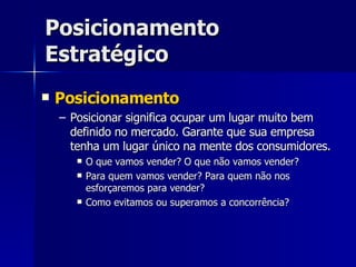 Posicionamento Estratégico Posicionamento Posicionar significa ocupar um lugar muito bem definido no mercado. Garante que sua empresa tenha um lugar único na mente dos consumidores. O que vamos vender? O que não vamos vender? Para quem vamos vender? Para quem não nos esforçaremos para vender? Como evitamos ou superamos a concorrência? 