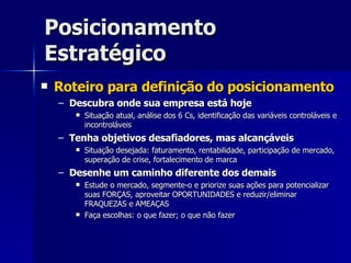 Posicionamento Estratégico Roteiro para definição do posicionamento Descubra onde sua empresa está hoje Situação atual, análise dos 6 Cs, identificação das variáveis controláveis e incontroláveis Tenha objetivos desafiadores, mas alcançáveis Situação desejada: faturamento, rentabilidade, participação de mercado, superação de crise, fortalecimento de marca Desenhe um caminho diferente dos demais Estude o mercado, segmente-o e priorize suas ações para potencializar suas FORÇAS, aproveitar OPORTUNIDADES e reduzir/eliminar FRAQUEZAS e AMEAÇAS Faça escolhas: o que fazer; o que não fazer 