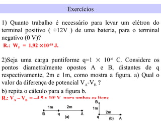 Exercícios
1) Quanto trabalho é necessário para levar um elétron do
terminal positivo ( +12V ) de uma bateria, para o terminal
negativo (0 V)?
R.: WF = 1,92 10-18
J.
2)Seja uma carga puntiforme q=1  10-6
C. Considere os
pontos diametralmente opostos A e B, distantes de q
respectivamente, 2m e 1m, como mostra a figura. a) Qual o
valor da diferença de potencial VA-VB ?
b) repita o cálculo para a figura b.
R.: VA – VB = –4,5 x 103
V, para ambos os itens.
 