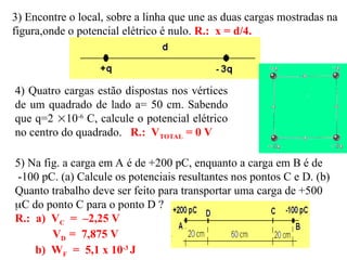 3) Encontre o local, sobre a linha que une as duas cargas mostradas na
figura,onde o potencial elétrico é nulo. R.: x = d/4.
4) Quatro cargas estão dispostas nos vértices
de um quadrado de lado a= 50 cm. Sabendo
que q=2 10-6
C, calcule o potencial elétrico
no centro do quadrado. R.: VTOTAL = 0 V
5) Na fig. a carga em A é de +200 pC, enquanto a carga em B é de
-100 pC. (a) Calcule os potenciais resultantes nos pontos C e D. (b)
Quanto trabalho deve ser feito para transportar uma carga de +500
C do ponto C para o ponto D ?
R.: a) VC = –2,25 V
VD = 7,875 V
b) WF = 5,1 x 10-3
J
 