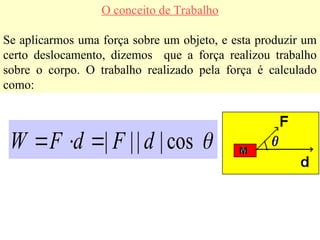 O conceito de Trabalho
Se aplicarmos uma força sobre um objeto, e esta produzir um
certo deslocamento, dizemos que a força realizou trabalho
sobre o corpo. O trabalho realizado pela força é calculado
como:

cos
|
|
|
| d
F
d
F
W







 