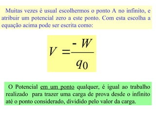 Muitas vezes é usual escolhermos o ponto A no infinito, e
atribuir um potencial zero a este ponto. Com esta escolha a
equação acima pode ser escrita como:
0
q
W
V


O Potencial em um ponto qualquer, é igual ao trabalho
realizado para trazer uma carga de prova desde o infinito
até o ponto considerado, dividido pelo valor da carga.
 