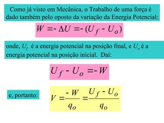 Como já visto em Mecânica, o Trabalho de uma força é
dado também pelo oposto da variação da Energia Potencial:
)
( o
f U
U
U
W 





onde, Uf é a energia potencial na posição final, e Uo é a
energia potencial na posição inicial. Daí:
W
U
U o
f 


e, portanto:
o
o
f
o q
U
U
q
W
V




 