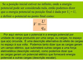Se a posição inicial estiver no infinito, onde a energia
potencial pode ser considerada nula, então podemos dizer
que a energia potencial na posição final é dada por Uf = U,
e definir o potencial no ponto final como:
o
q
U
V 
Por aqui vemos que o potencial é a energia potencial por
unidade de carga produzido por uma carga, ou cargas, no espaço
que a(s) circunda. É uma descrição alternativa do efeito de cargas
no espaço à sua volta. Podemos tanto dizer que as cargas geram
um campo elétrico, que submeterá outras cargas a uma força
eletrostática (descrição vetorial), como podemos dizer que
as cargas geram um potencial elétrico que fornecerá energia
potencial a outras cargas (descrição escalar).
 