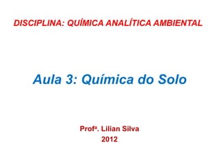 Aula 3: Química do Solo
Profa. Lilian Silva
2012
DISCIPLINA: QUÍMICA ANALÍTICA AMBIENTAL
 