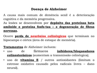 Doença de Alzheimer
A causa mais comum de demência senil é a deterioração
cognitiva e da memória progressiva.
As lesões se desenvolvem por depósito das proteínas beta
amiloide e proteína fosfo-tau – e degeneração de fibras
nervosas.
Ocorre perda de neurônios colinérgicos que terminam no
hipocampo e córtex (área de estoque de memória).
Tratamentos de Alzheimer incluem:
• uso de fármacos inibidores/bloqueadores
colinesterásicos (aumentam a transmissão colinérgica);
• uso de vitamina E / outros antioxidantes (limitam o
estresse oxidativo causado pelos radicais livres – dano
neural).
 