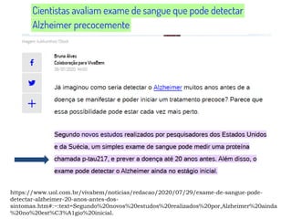 https://www.uol.com.br/vivabem/noticias/redacao/2020/07/29/exame-de-sangue-pode-
detectar-alzheimer-20-anos-antes-dos-
sintomas.htm#:~:text=Segundo%20novos%20estudos%20realizados%20por,Alzheimer%20ainda
%20no%20est%C3%A1gio%20inicial.
 