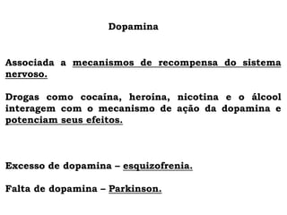 Dopamina
Associada a mecanismos de recompensa do sistema
nervoso.
Drogas como cocaína, heroína, nicotina e o álcool
interagem com o mecanismo de ação da dopamina e
potenciam seus efeitos.
Excesso de dopamina – esquizofrenia.
Falta de dopamina – Parkinson.
 