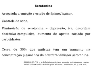 Serotonina
Associada a emoção e estado de ânimo/humor.
Controle do sono.
Diminuição de serotonina – depressão, ira, desordem
obsessiva-compulsiva, aumento de apetite saciado por
carboidratos.
Cerca de 30% dos autistas tem um aumento na
concentração plasmática do neurotransmissor serotonina.
RODRIGUES, V.S. et al. Influência dos níveis da serotonina no transtorno do espectro
autista. Revista Científica Multidisciplinar Núcleo do Conhecimento. v.9, p.5-16, 2019.
 