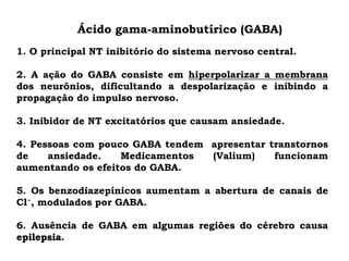 Ácido gama-aminobutírico (GABA)
1. O principal NT inibitório do sistema nervoso central.
2. A ação do GABA consiste em hiperpolarizar a membrana
dos neurônios, dificultando a despolarização e inibindo a
propagação do impulso nervoso.
3. Inibidor de NT excitatórios que causam ansiedade.
4. Pessoas com pouco GABA tendem apresentar transtornos
de ansiedade. Medicamentos (Valium) funcionam
aumentando os efeitos do GABA.
5. Os benzodiazepínicos aumentam a abertura de canais de
Cl−, modulados por GABA.
6. Ausência de GABA em algumas regiões do cérebro causa
epilepsia.
 