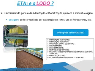 20
ETA: e o LODO ?
http://site.sabesp.com.br/site/interna/Default.aspx?secaoId=47
 Encaminhado para a desidratação-estabilização química e microbiológica.
 Secagem: pode ser realizada por evaporação em leitos, uso de filtros prensa, etc.
Onde pode ser reutilizado?
 