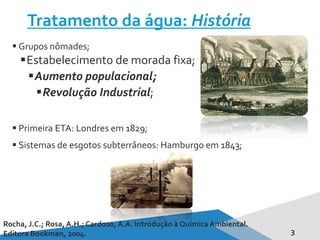 Tratamento da água: História
3
 Grupos nômades;
Estabelecimento de morada fixa;
Aumento populacional;
Revolução Industrial;
 Primeira ETA: Londres em 1829;
 Sistemas de esgotos subterrâneos: Hamburgo em 1843;
Rocha, J.C.; Rosa, A.H.; Cardoso, A.A. Introdução à Química Ambiental.
Editora Bookman, 2004.
 