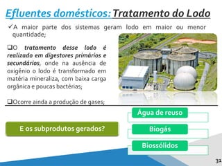 A maior parte dos sistemas geram lodo em maior ou menor
quantidade;
O tratamento desse lodo é
realizado em digestores primários e
secundários, onde na ausência de
oxigênio o lodo é transformado em
matéria mineraliza, com baixa carga
orgânica e poucas bactérias;
Ocorre ainda a produção de gases;
31
Efluentes domésticos:Tratamento do Lodo
E os subprodutos gerados?
Água de reuso
Biogás
Biossólidos
 