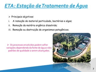 7
ETA: Estação deTratamento de Água
 Principais objetivos:
i. A remoção de material particulado, bactérias e algas;
ii. Remoção da matéria orgânica dissolvida;
iii. Remoção ou destruição de organismos patogênicos.
 Os processos envolvidos podem sofrer
variações dependendo da fonte de água e dos
padrões de qualidade a serem alcançados.
 