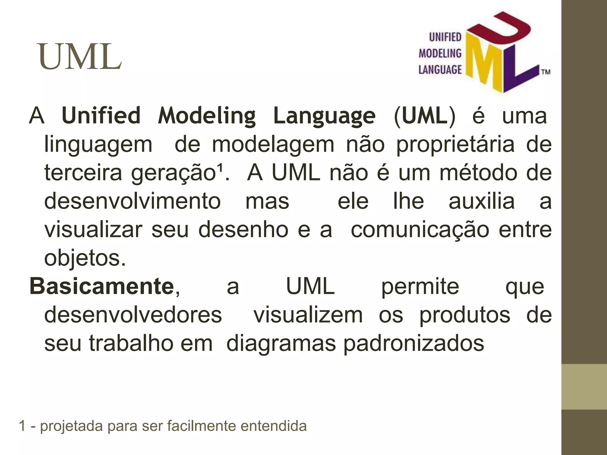 UML A Unified Modeling Language (UML) é uma linguagem de modelagem não proprietária de terceira geração¹. A UML não é um método de desenvolvimento mas ele lhe auxilia a visualizar seu desenho e a comunicação entre objetos. Basicamente, a UML permite que desenvolvedores visualizem os produtos de seu trabalho em diagramas padronizados 1 - projetada para ser facilmente entendida 