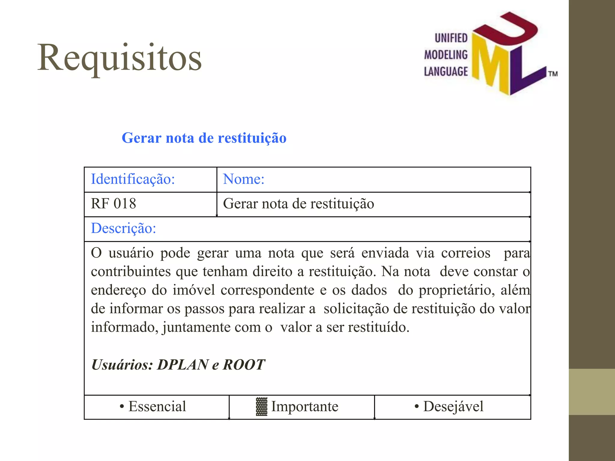 Requisitos Gerar nota de restituição Identificação: Nome: RF 018 Gerar nota de restituição Descrição: O usuário pode gerar uma nota que será enviada via correios para contribuintes que tenham direito a restituição. Na nota deve constar o endereço do imóvel correspondente e os dados do proprietário, além de informar os passos para realizar a solicitação de restituição do valor informado, juntamente com o valor a ser restituído. Usuários: DPLAN e ROOT • Essencial ▓ Importante • Desejável 