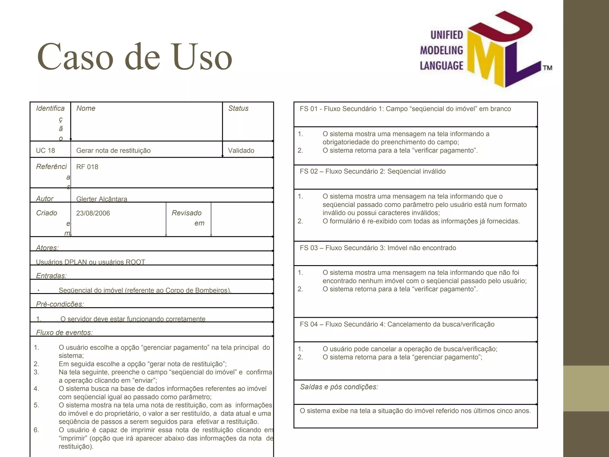 Caso de Uso Identifica ç ã o Nome Status UC 18 Gerar nota de restituição Validado Referênci a s RF 018 Autor Glerter Alcântara Criado e m 23/08/2006 Revisado em Atores: Usuários DPLAN ou usuários ROOT Entradas: ∙ Seqüencial do imóvel (referente ao Corpo de Bombeiros). Pré-condições: 1. O servidor deve estar funcionando corretamente Fluxo de eventos: 1. O usuário escolhe a opção “gerenciar pagamento” na tela principal do sistema; 2. Em seguida escolhe a opção “gerar nota de restituição”; 3. Na tela seguinte, preenche o campo “seqüencial do imóvel” e confirma a operação clicando em “enviar”; 4. O sistema busca na base de dados informações referentes ao imóvel com seqüencial igual ao passado como parâmetro; 5. O sistema mostra na tela uma nota de restituição, com as informações do imóvel e do proprietário, o valor a ser restituído, a data atual e uma seqüência de passos a serem seguidos para efetivar a restituição. 6. O usuário é capaz de imprimir essa nota de restituição clicando em “imprimir” (opção que irá aparecer abaixo das informações da nota de restituição). FS 01 - Fluxo Secundário 1: Campo “seqüencial do imóvel” em branco 1. O sistema mostra uma mensagem na tela informando a obrigatoriedade do preenchimento do campo; 2. O sistema retorna para a tela “verificar pagamento”. FS 02 – Fluxo Secundário 2: Seqüencial inválido 1. O sistema mostra uma mensagem na tela informando que o seqüencial passado como parâmetro pelo usuário está num formato inválido ou possui caracteres inválidos; 2. O formulário é re-exibido com todas as informações já fornecidas. FS 03 – Fluxo Secundário 3: Imóvel não encontrado 1. O sistema mostra uma mensagem na tela informando que não foi encontrado nenhum imóvel com o seqüencial passado pelo usuário; 2. O sistema retorna para a tela “verificar pagamento”. FS 04 – Fluxo Secundário 4: Cancelamento da busca/verificação 1. O usuário pode cancelar a operação de busca/verificação; 2. O sistema retorna para a tela “gerenciar pagamento”; Saídas e pós condições: O sistema exibe na tela a situação do imóvel referido nos últimos cinco anos. 