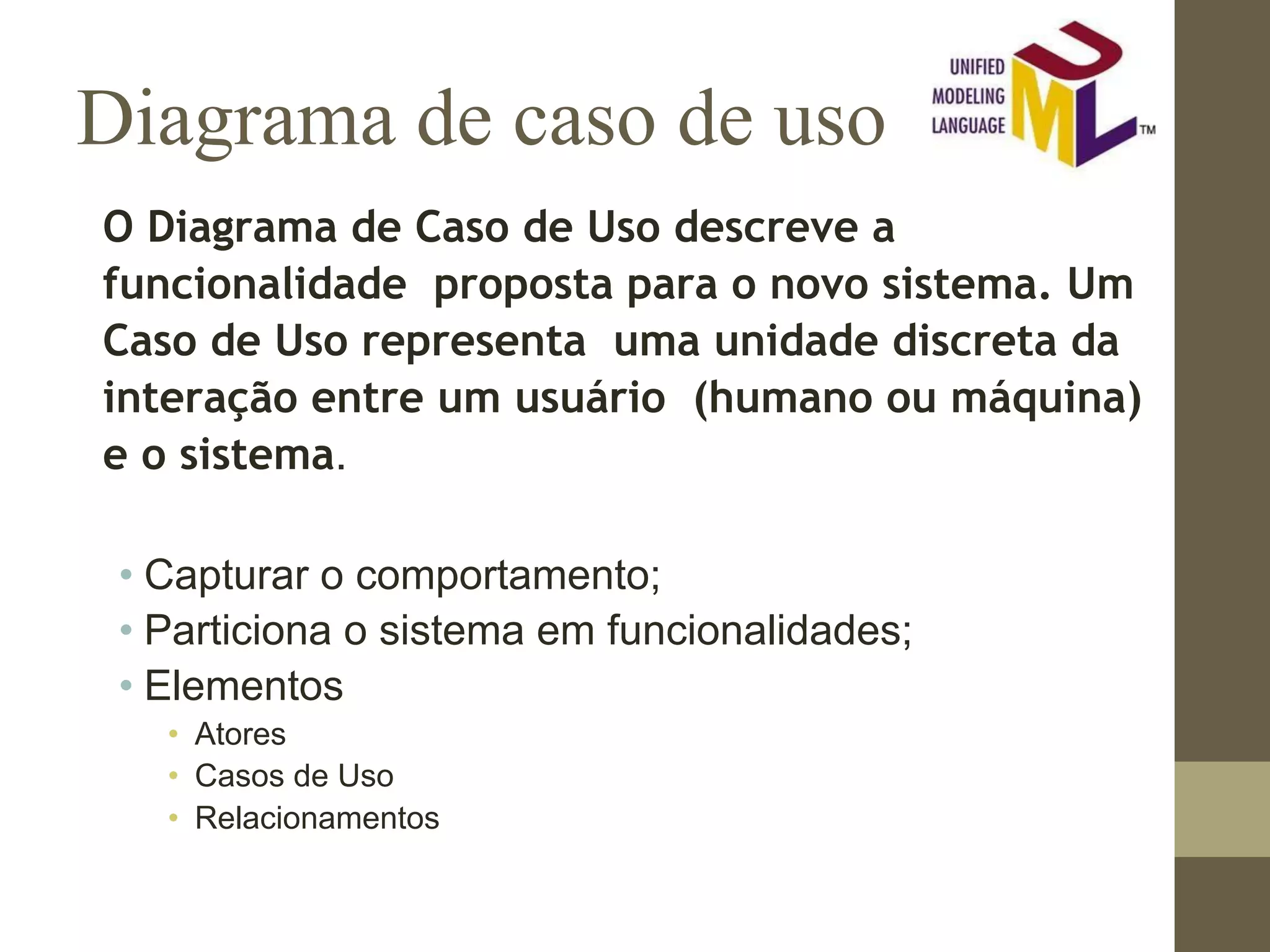 Diagrama de caso de uso O Diagrama de Caso de Uso descreve a funcionalidade proposta para o novo sistema. Um Caso de Uso representa uma unidade discreta da interação entre um usuário (humano ou máquina) e o sistema. • Capturar o comportamento; • Particiona o sistema em funcionalidades; • Elementos • Atores • Casos de Uso • Relacionamentos 
