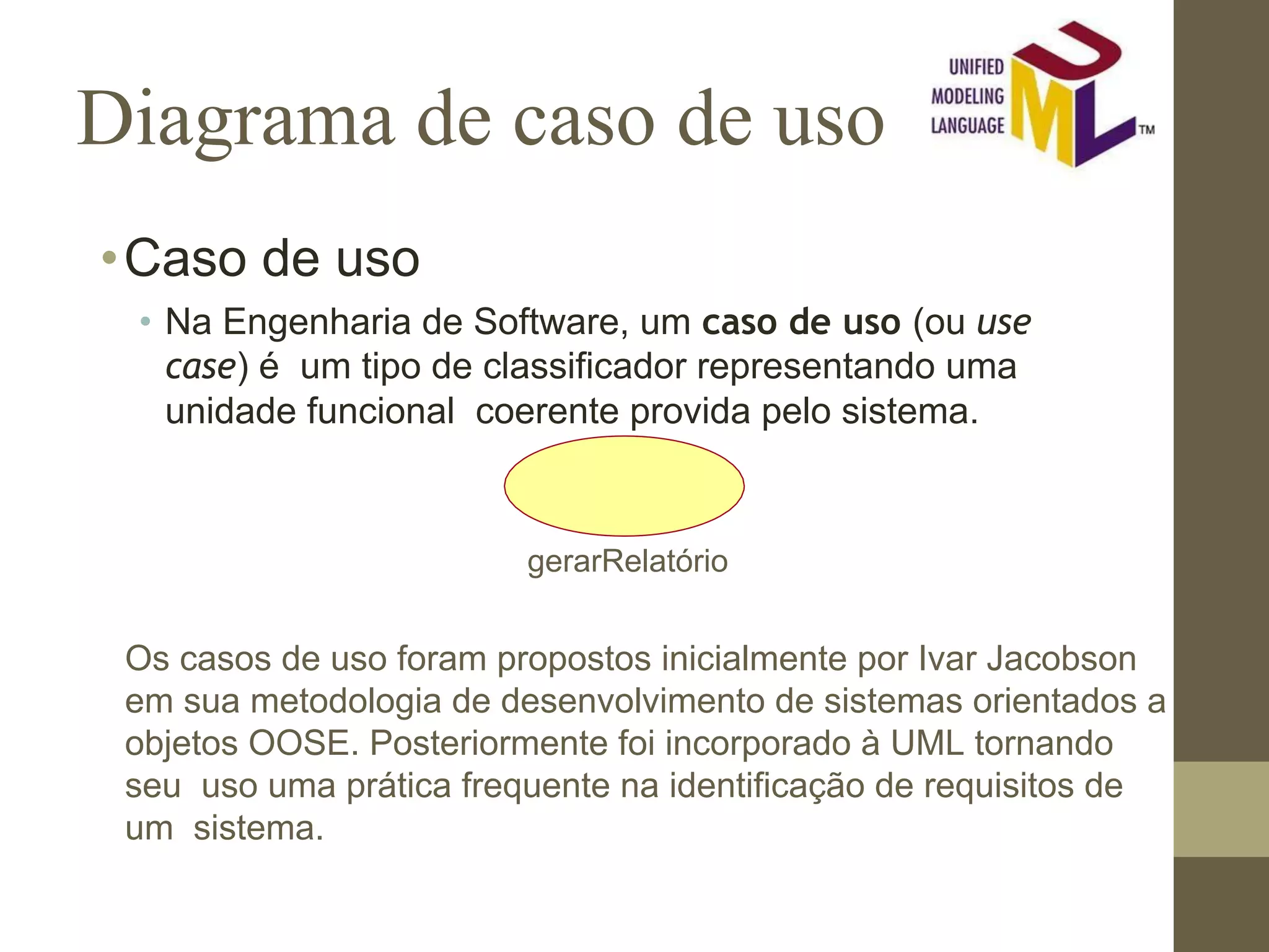 Diagrama de caso de uso •Caso de uso • Na Engenharia de Software, um caso de uso (ou use case) é um tipo de classificador representando uma unidade funcional coerente provida pelo sistema. gerarRelatório Os casos de uso foram propostos inicialmente por Ivar Jacobson em sua metodologia de desenvolvimento de sistemas orientados a objetos OOSE. Posteriormente foi incorporado à UML tornando seu uso uma prática frequente na identificação de requisitos de um sistema. 