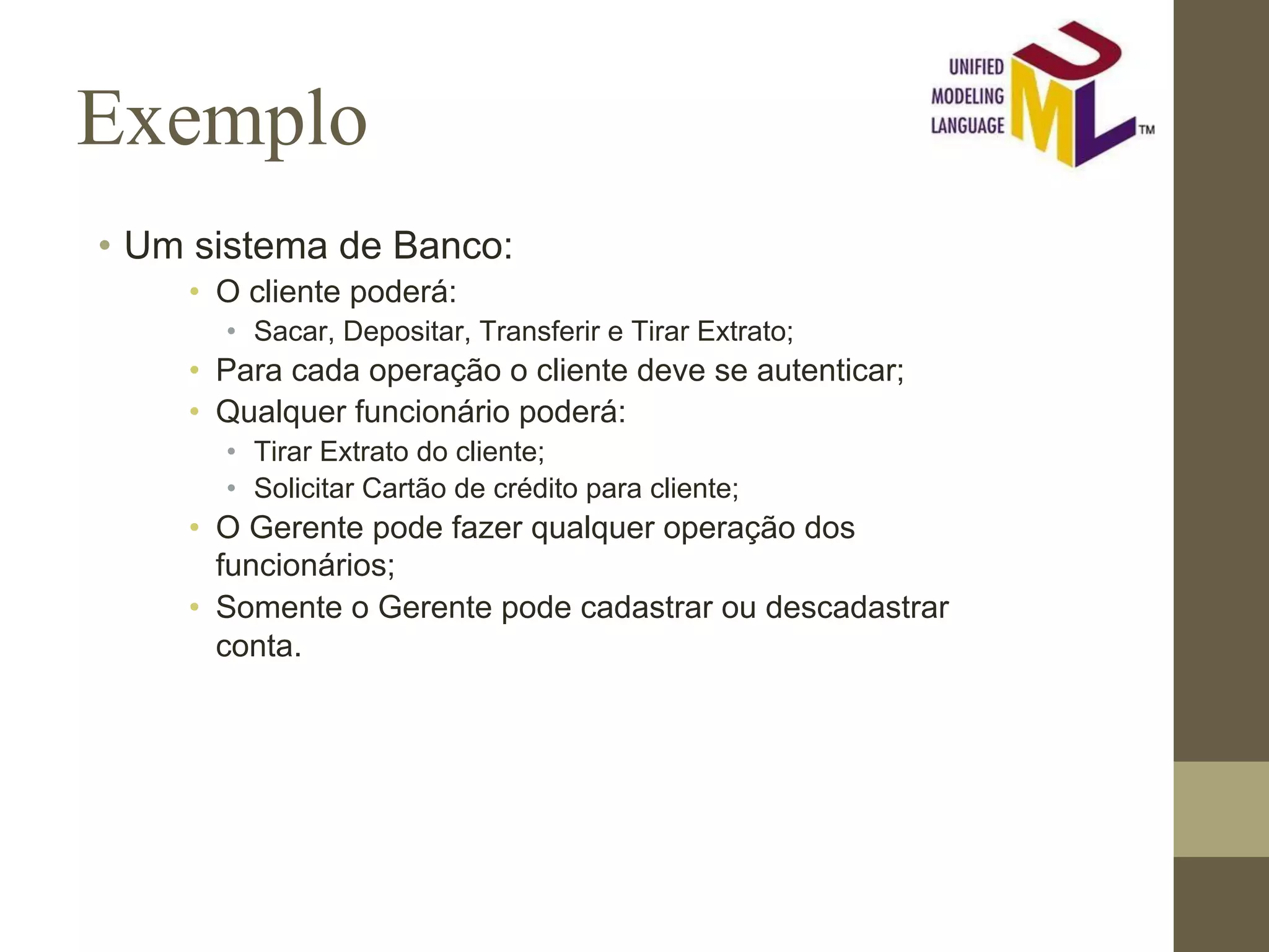 Exemplo • Um sistema de Banco: • O cliente poderá: • Sacar, Depositar, Transferir e Tirar Extrato; • Para cada operação o cliente deve se autenticar; • Qualquer funcionário poderá: • Tirar Extrato do cliente; • Solicitar Cartão de crédito para cliente; • O Gerente pode fazer qualquer operação dos funcionários; • Somente o Gerente pode cadastrar ou descadastrar conta. 