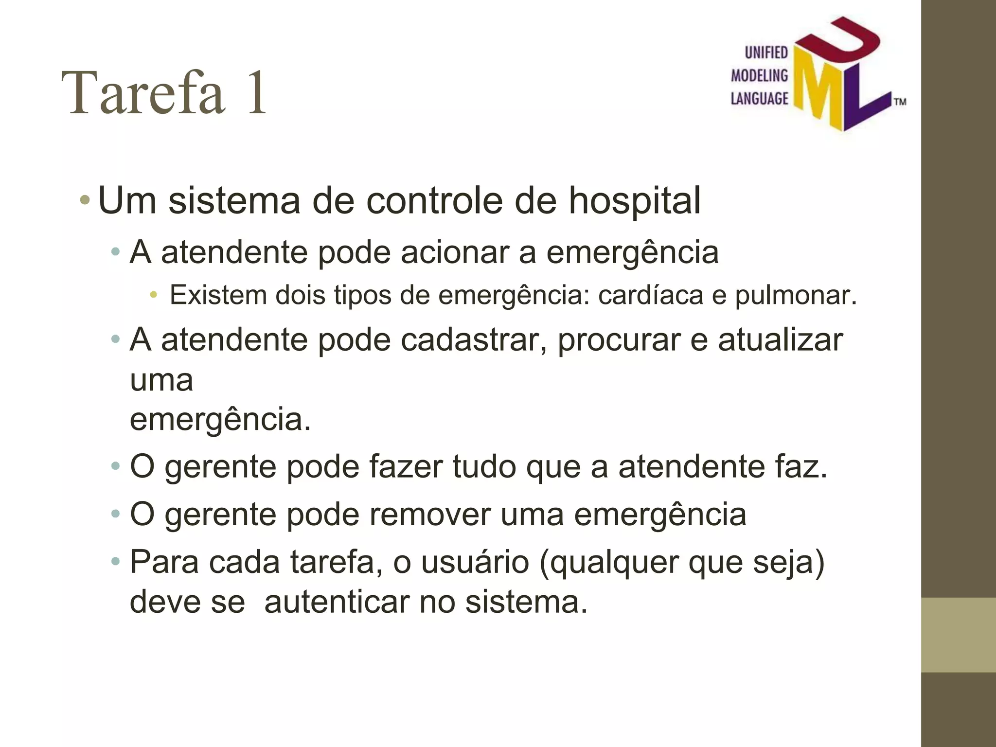 Tarefa 1 •Um sistema de controle de hospital • A atendente pode acionar a emergência • Existem dois tipos de emergência: cardíaca e pulmonar. • A atendente pode cadastrar, procurar e atualizar uma emergência. • O gerente pode fazer tudo que a atendente faz. • O gerente pode remover uma emergência • Para cada tarefa, o usuário (qualquer que seja) deve se autenticar no sistema. 