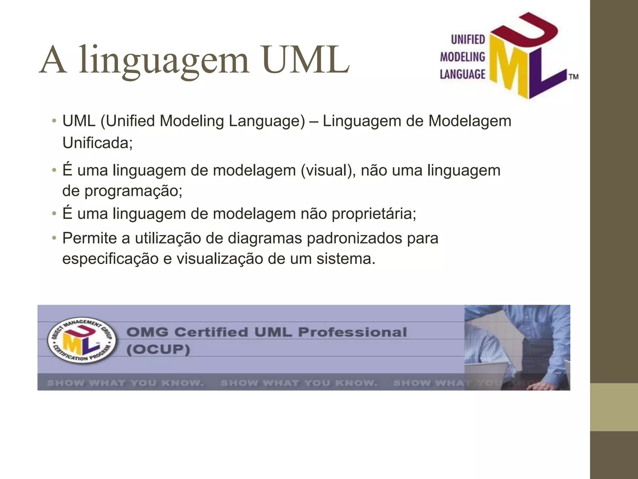 A linguagem UML • UML (Unified Modeling Language) – Linguagem de Modelagem Unificada; • É uma linguagem de modelagem (visual), não uma linguagem de programação; • É uma linguagem de modelagem não proprietária; • Permite a utilização de diagramas padronizados para especificação e visualização de um sistema. 