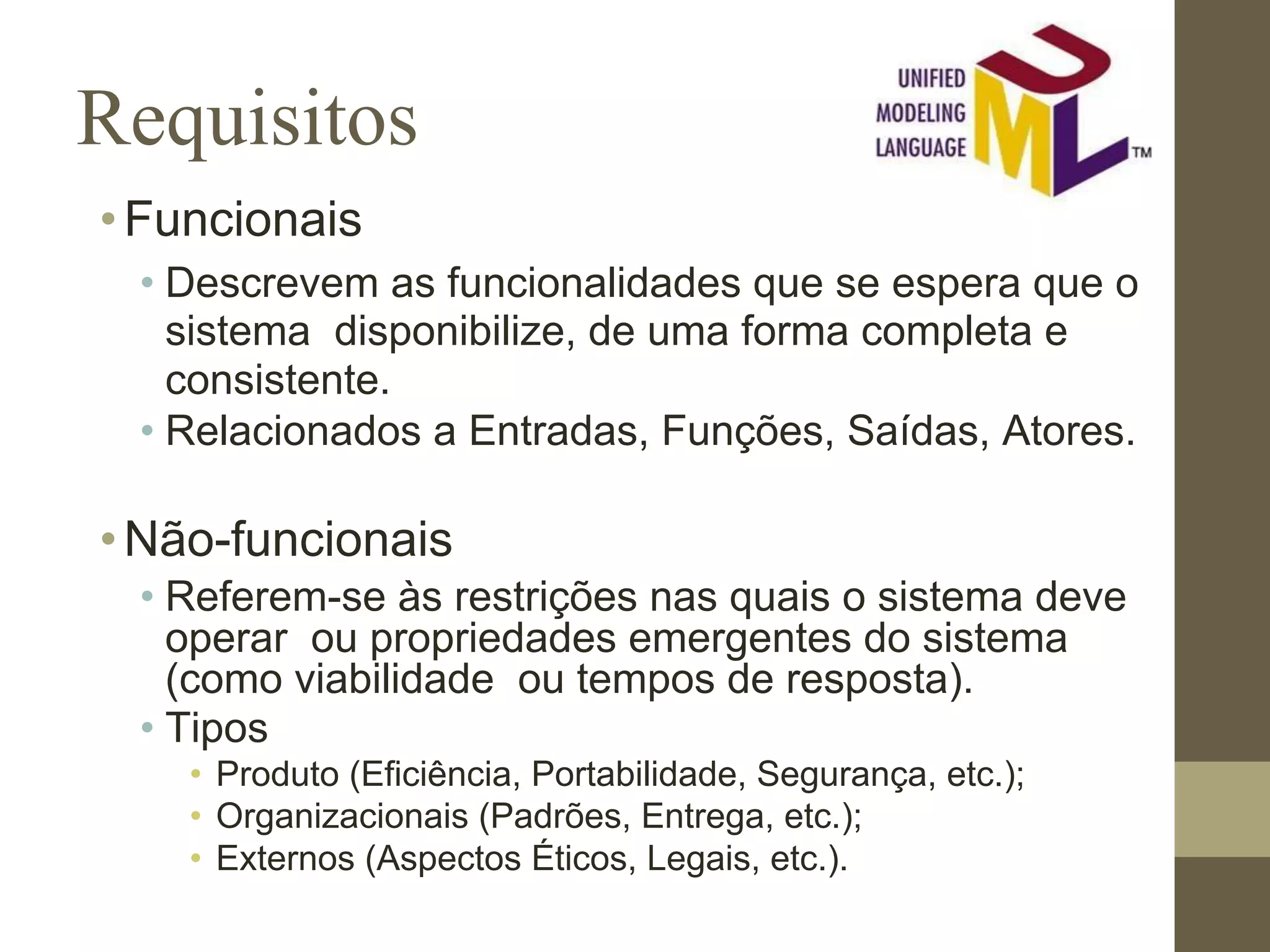 Requisitos •Funcionais • Descrevem as funcionalidades que se espera que o sistema disponibilize, de uma forma completa e consistente. • Relacionados a Entradas, Funções, Saídas, Atores. •Não-funcionais • Referem-se às restrições nas quais o sistema deve operar ou propriedades emergentes do sistema (como viabilidade ou tempos de resposta). • Tipos • Produto (Eficiência, Portabilidade, Segurança, etc.); • Organizacionais (Padrões, Entrega, etc.); • Externos (Aspectos Éticos, Legais, etc.). 
