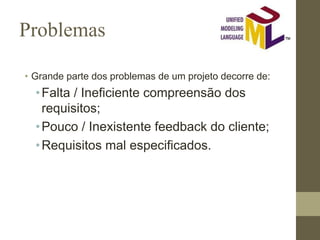 Problemas
• Grande parte dos problemas de um projeto decorre de:
•Falta / Ineficiente compreensão dos
requisitos;
•Pouco / Inexistente feedback do cliente;
•Requisitos mal especificados.
 