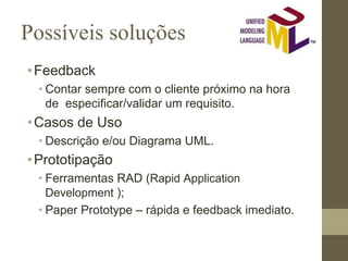 Possíveis soluções
•Feedback
• Contar sempre com o cliente próximo na hora
de especificar/validar um requisito.
•Casos de Uso
• Descrição e/ou Diagrama UML.
•Prototipação
• Ferramentas RAD (Rapid Application
Development );
• Paper Prototype – rápida e feedback imediato.
 