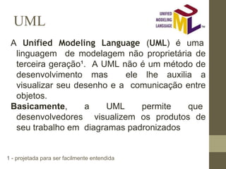 UML
A Unified Modeling Language (UML) é uma
linguagem de modelagem não proprietária de
terceira geração¹. A UML não é um método de
desenvolvimento mas ele lhe auxilia a
visualizar seu desenho e a comunicação entre
objetos.
Basicamente, a UML permite que
desenvolvedores visualizem os produtos de
seu trabalho em diagramas padronizados
1 - projetada para ser facilmente entendida
 