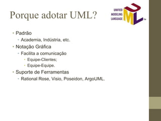 Porque adotar UML?
• Padrão
• Academia, Indústria, etc.
• Notação Gráfica
• Facilita a comunicação
• Equipe-Clientes;
• Equipe-Equipe.
• Suporte de Ferramentas
• Rational Rose, Visio, Poseidon, ArgoUML.
 