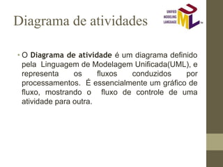 Diagrama de atividades
• O Diagrama de atividade é um diagrama definido
pela Linguagem de Modelagem Unificada(UML), e
representa os fluxos conduzidos por
processamentos. É essencialmente um gráfico de
fluxo, mostrando o fluxo de controle de uma
atividade para outra.
 