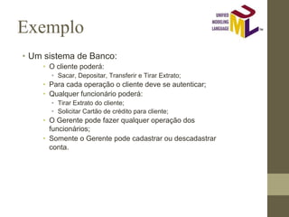 Exemplo
• Um sistema de Banco:
• O cliente poderá:
• Sacar, Depositar, Transferir e Tirar Extrato;
• Para cada operação o cliente deve se autenticar;
• Qualquer funcionário poderá:
• Tirar Extrato do cliente;
• Solicitar Cartão de crédito para cliente;
• O Gerente pode fazer qualquer operação dos
funcionários;
• Somente o Gerente pode cadastrar ou descadastrar
conta.
 